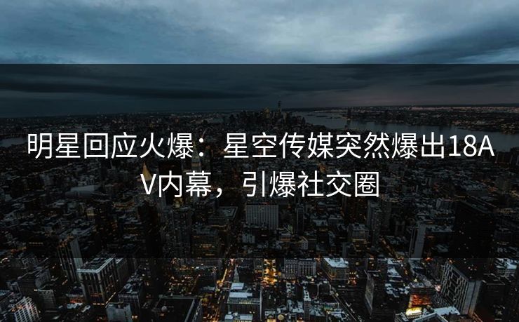 明星回应火爆：星空传媒突然爆出18AV内幕，引爆社交圈