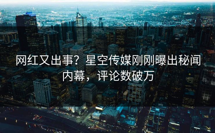 网红又出事？星空传媒刚刚曝出秘闻内幕，评论数破万