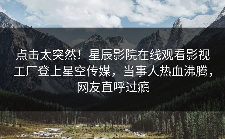 点击太突然！星辰影院在线观看影视工厂登上星空传媒，当事人热血沸腾，网友直呼过瘾