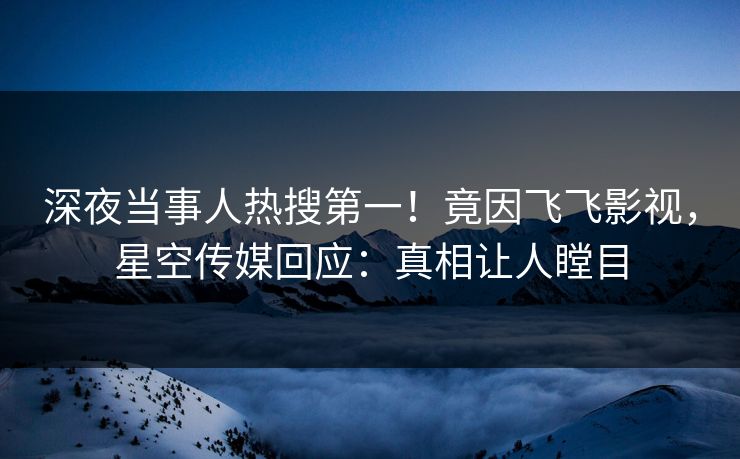 深夜当事人热搜第一！竟因飞飞影视，星空传媒回应：真相让人瞠目
