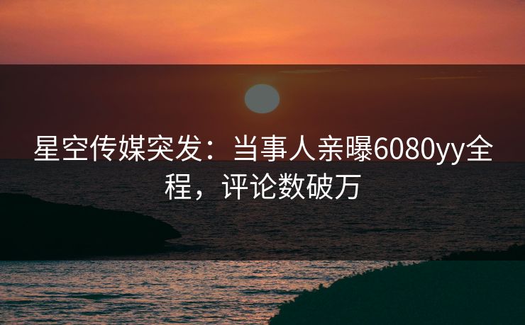 星空传媒突发：当事人亲曝6080yy全程，评论数破万