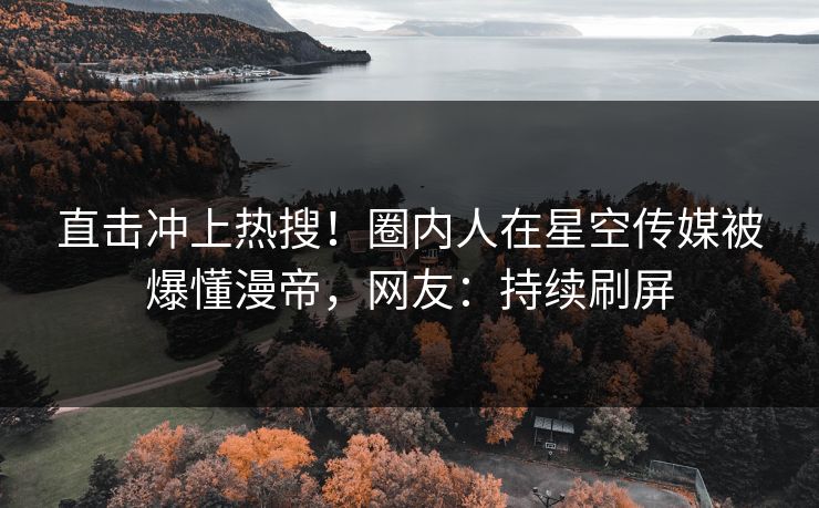 直击冲上热搜！圈内人在星空传媒被爆懂漫帝，网友：持续刷屏