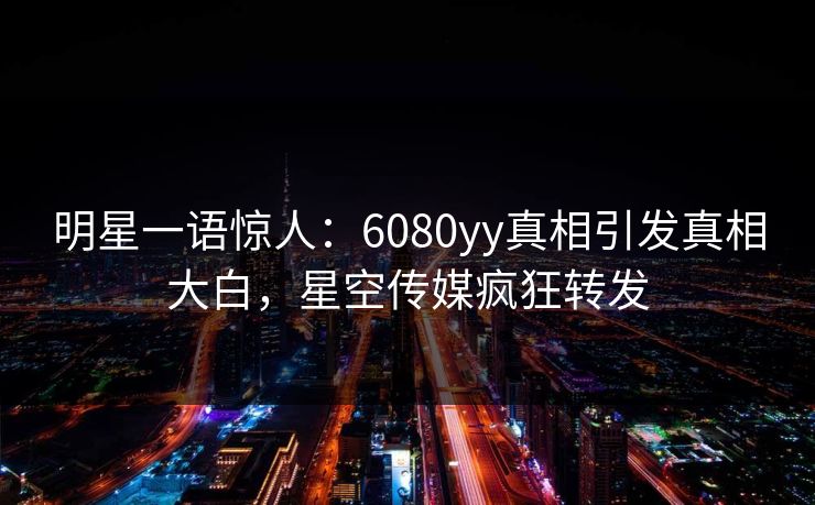 明星一语惊人：6080yy真相引发真相大白，星空传媒疯狂转发