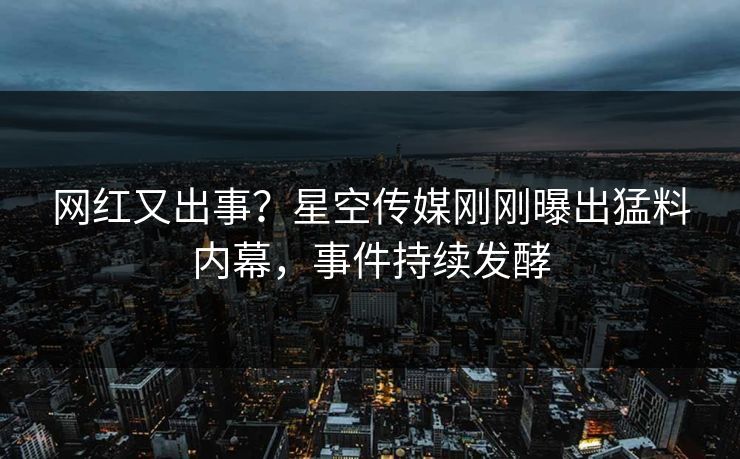 网红又出事？星空传媒刚刚曝出猛料内幕，事件持续发酵