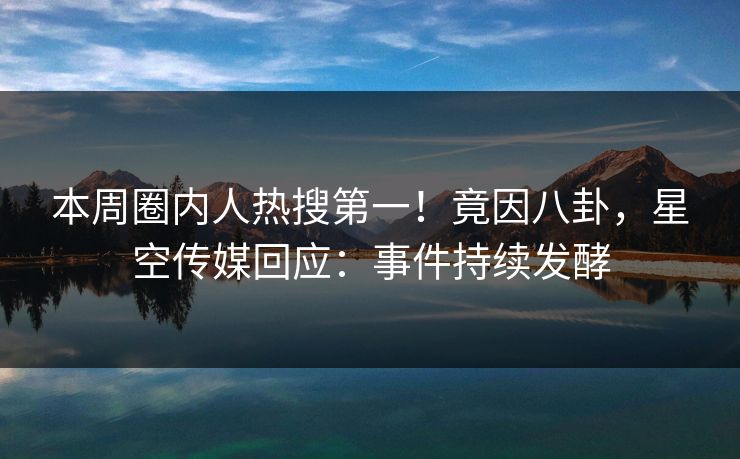 本周圈内人热搜第一！竟因八卦，星空传媒回应：事件持续发酵