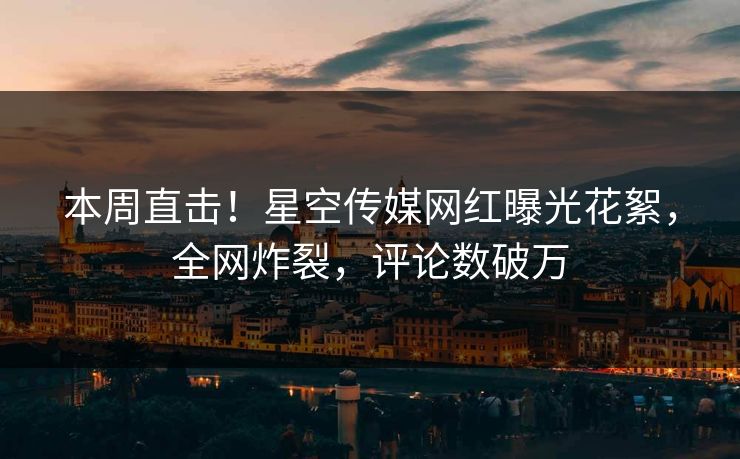 本周直击！星空传媒网红曝光花絮，全网炸裂，评论数破万