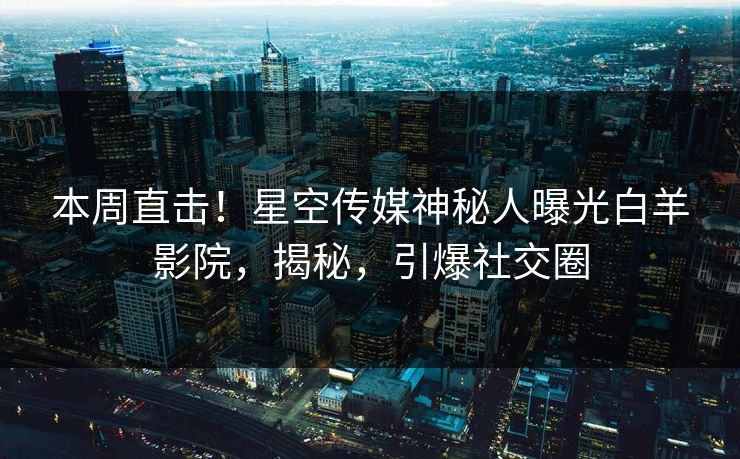 本周直击！星空传媒神秘人曝光白羊影院，揭秘，引爆社交圈