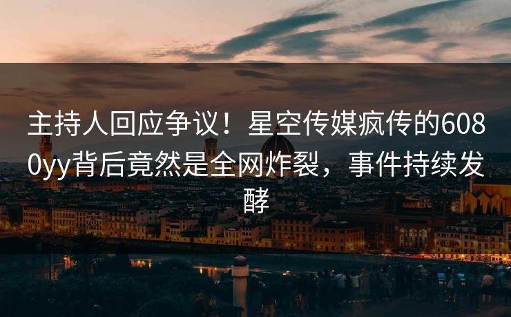 主持人回应争议！星空传媒疯传的6080yy背后竟然是全网炸裂，事件持续发酵