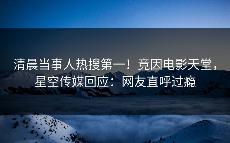 清晨当事人热搜第一！竟因电影天堂，星空传媒回应：网友直呼过瘾