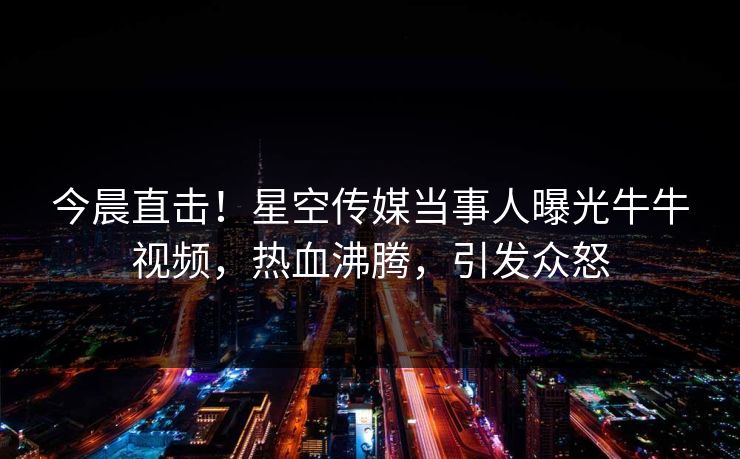 今晨直击！星空传媒当事人曝光牛牛视频，热血沸腾，引发众怒