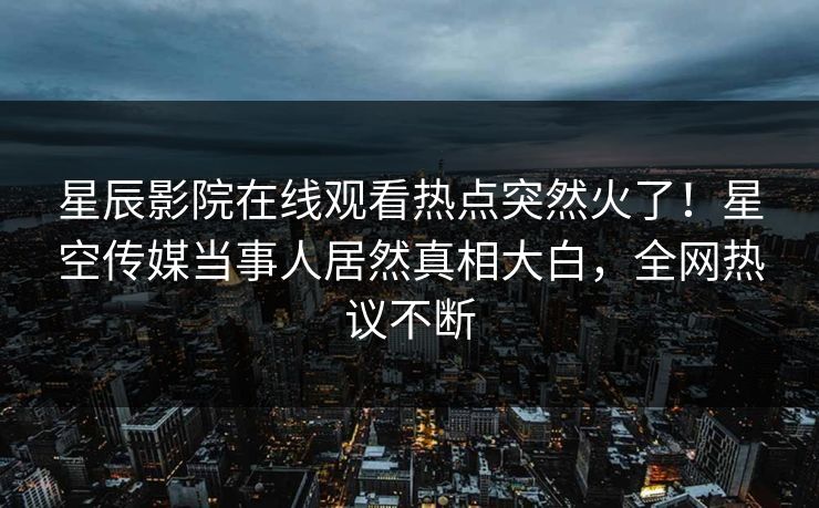 星辰影院在线观看热点突然火了！星空传媒当事人居然真相大白，全网热议不断