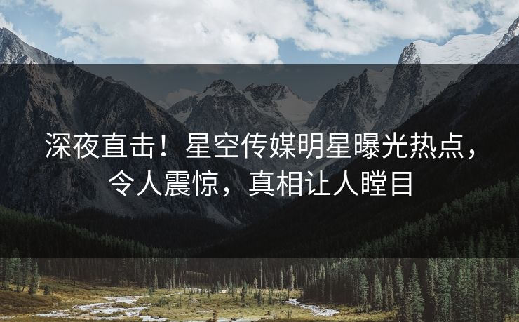 深夜直击！星空传媒明星曝光热点，令人震惊，真相让人瞠目