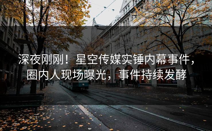 深夜刚刚！星空传媒实锤内幕事件，圈内人现场曝光，事件持续发酵