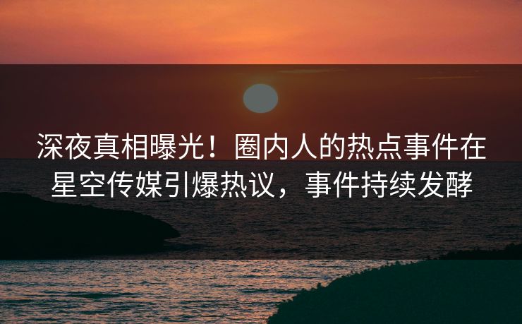 深夜真相曝光！圈内人的热点事件在星空传媒引爆热议，事件持续发酵