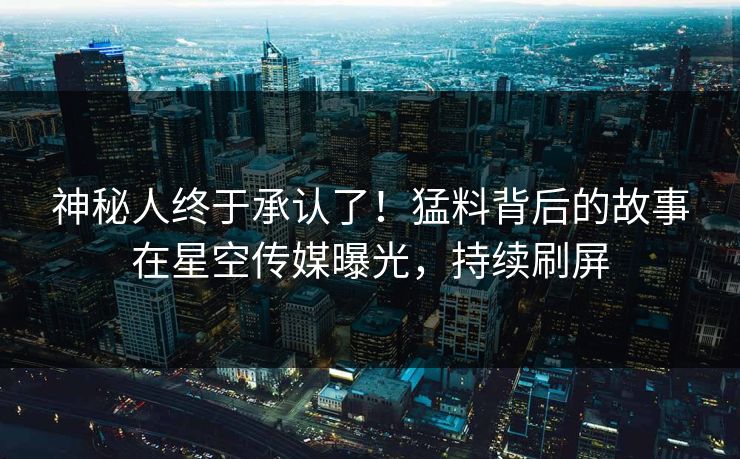 神秘人终于承认了！猛料背后的故事在星空传媒曝光，持续刷屏