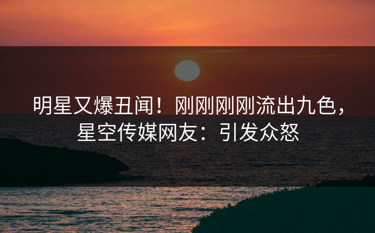 明星又爆丑闻！刚刚刚刚流出九色，星空传媒网友：引发众怒