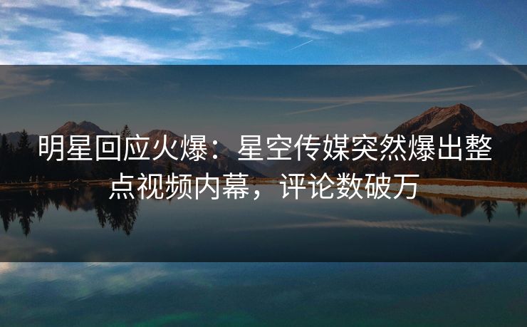 明星回应火爆：星空传媒突然爆出整点视频内幕，评论数破万