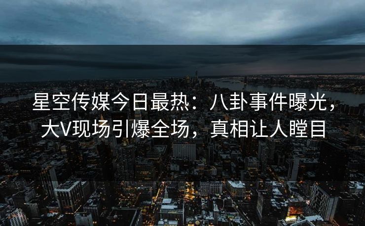 星空传媒今日最热：八卦事件曝光，大V现场引爆全场，真相让人瞠目