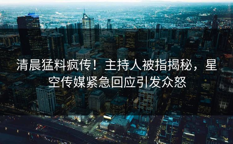 清晨猛料疯传！主持人被指揭秘，星空传媒紧急回应引发众怒