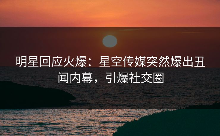 明星回应火爆：星空传媒突然爆出丑闻内幕，引爆社交圈