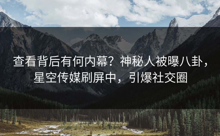查看背后有何内幕？神秘人被曝八卦，星空传媒刷屏中，引爆社交圈