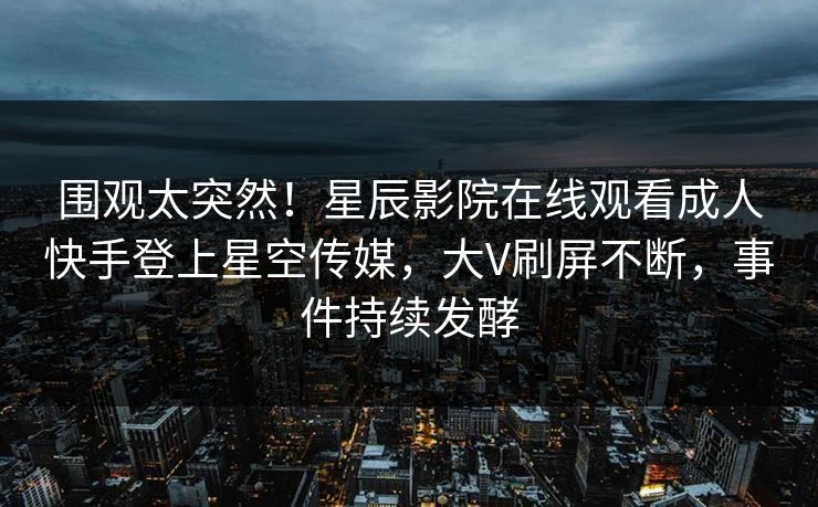 围观太突然！星辰影院在线观看成人快手登上星空传媒，大V刷屏不断，事件持续发酵