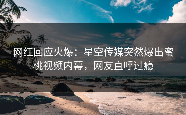 网红回应火爆：星空传媒突然爆出蜜桃视频内幕，网友直呼过瘾