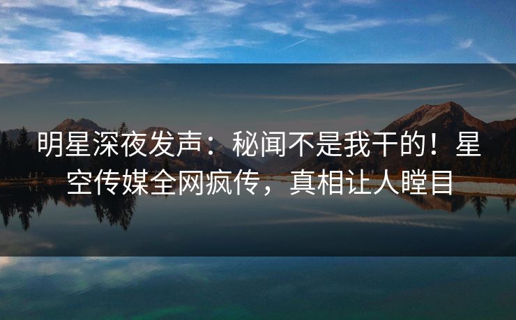 明星深夜发声：秘闻不是我干的！星空传媒全网疯传，真相让人瞠目