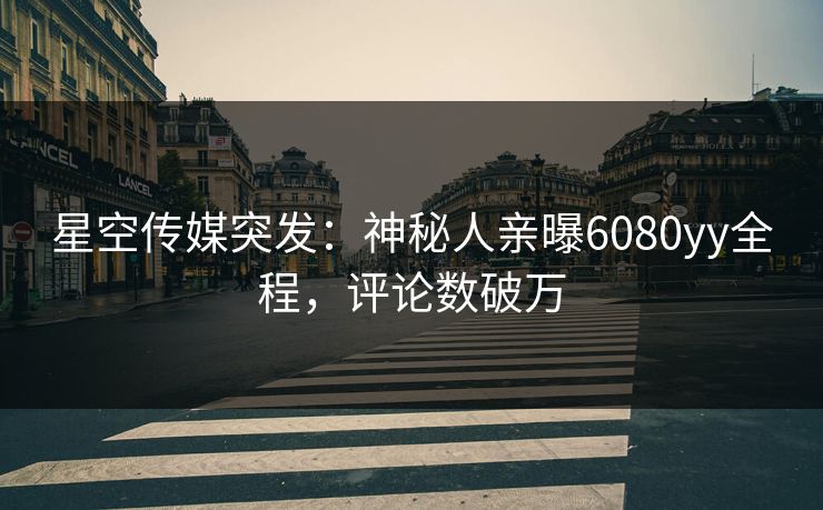 星空传媒突发：神秘人亲曝6080yy全程，评论数破万