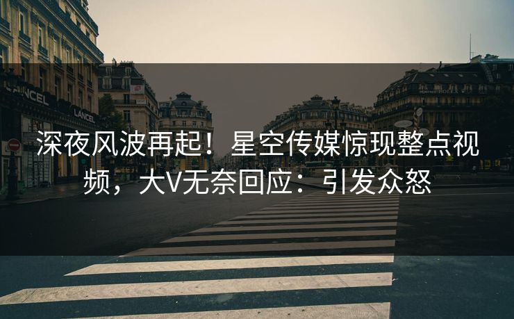 深夜风波再起！星空传媒惊现整点视频，大V无奈回应：引发众怒
