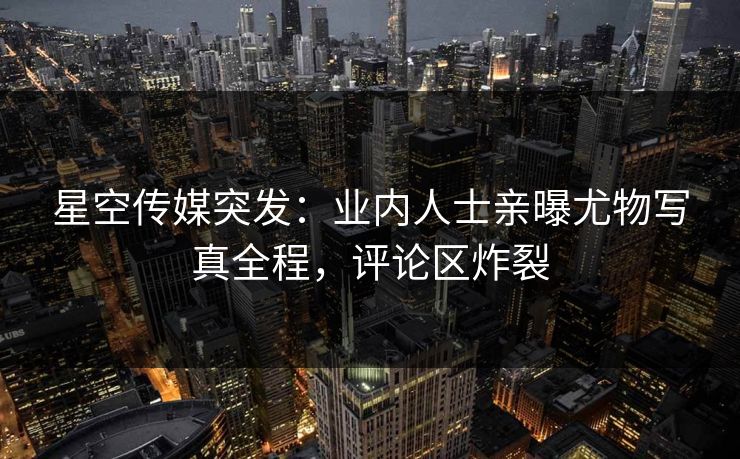 星空传媒突发：业内人士亲曝尤物写真全程，评论区炸裂
