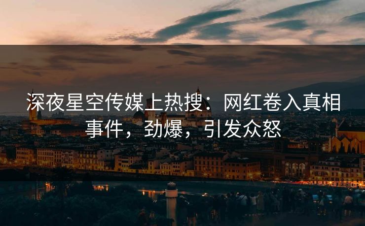 深夜星空传媒上热搜：网红卷入真相事件，劲爆，引发众怒