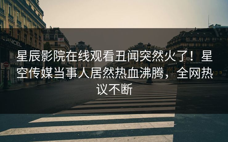 星辰影院在线观看丑闻突然火了！星空传媒当事人居然热血沸腾，全网热议不断