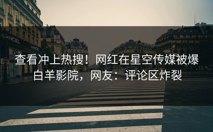 查看冲上热搜！网红在星空传媒被爆白羊影院，网友：评论区炸裂