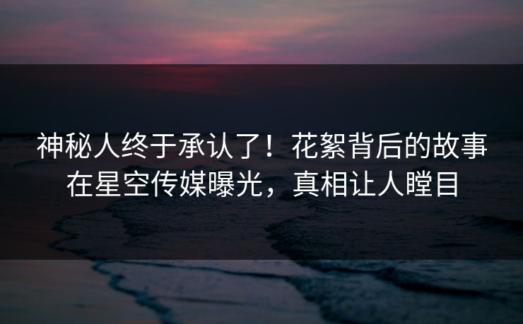 神秘人终于承认了！花絮背后的故事在星空传媒曝光，真相让人瞠目
