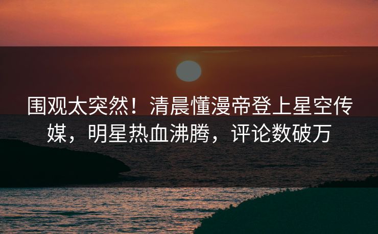围观太突然！清晨懂漫帝登上星空传媒，明星热血沸腾，评论数破万