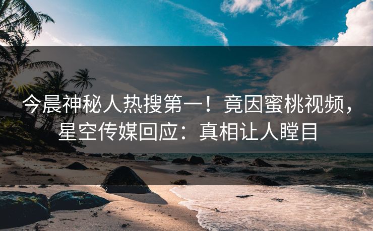 今晨神秘人热搜第一！竟因蜜桃视频，星空传媒回应：真相让人瞠目