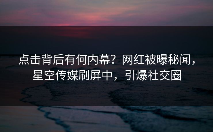点击背后有何内幕？网红被曝秘闻，星空传媒刷屏中，引爆社交圈