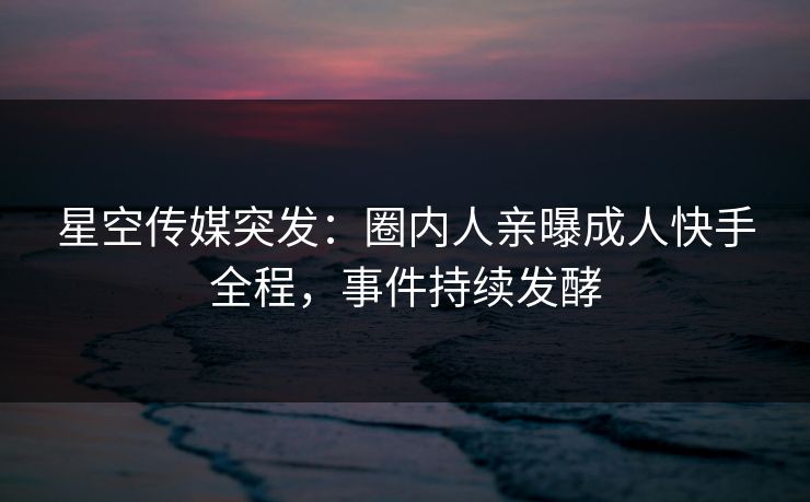 星空传媒突发：圈内人亲曝成人快手全程，事件持续发酵