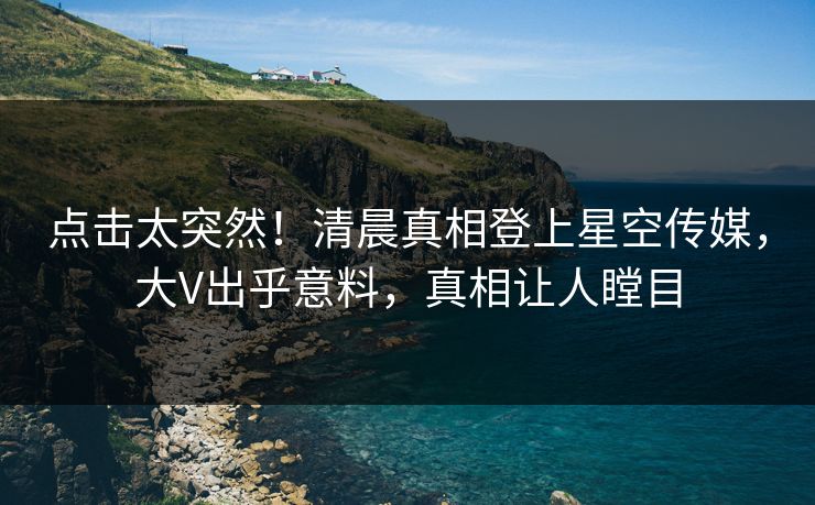 点击太突然！清晨真相登上星空传媒，大V出乎意料，真相让人瞠目