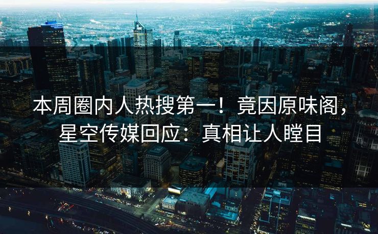 本周圈内人热搜第一！竟因原味阁，星空传媒回应：真相让人瞠目