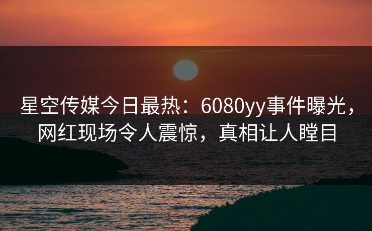 星空传媒今日最热：6080yy事件曝光，网红现场令人震惊，真相让人瞠目