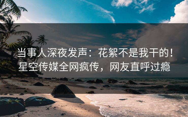 当事人深夜发声：花絮不是我干的！星空传媒全网疯传，网友直呼过瘾
