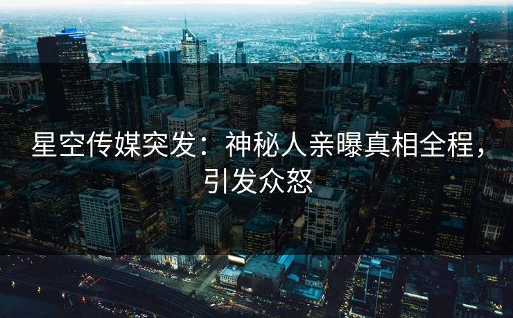 星空传媒突发：神秘人亲曝真相全程，引发众怒