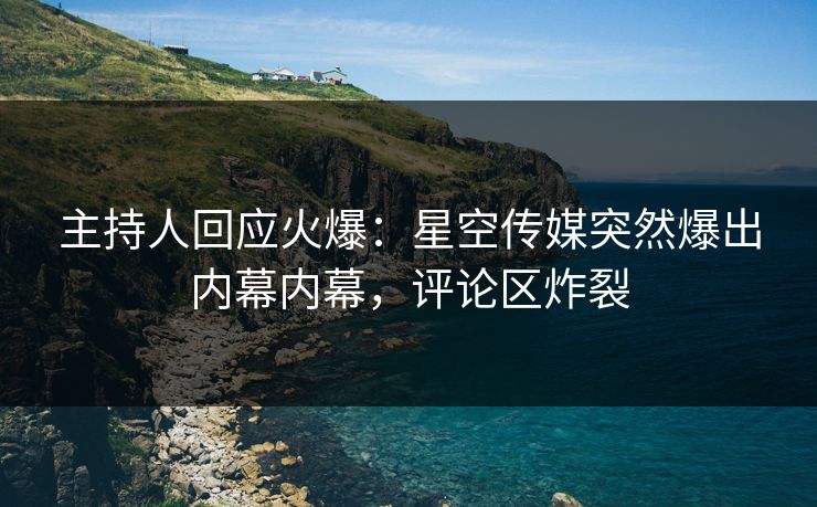 主持人回应火爆：星空传媒突然爆出内幕内幕，评论区炸裂