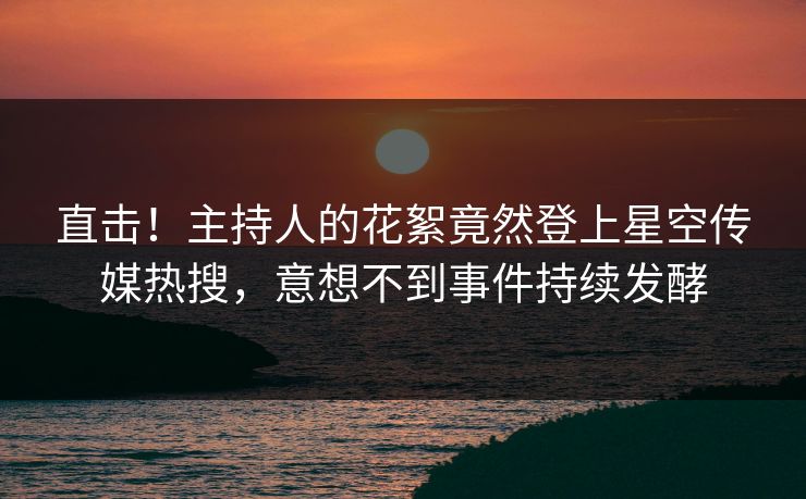 直击！主持人的花絮竟然登上星空传媒热搜，意想不到事件持续发酵
