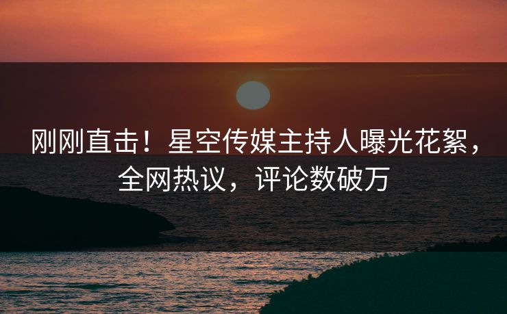 刚刚直击！星空传媒主持人曝光花絮，全网热议，评论数破万