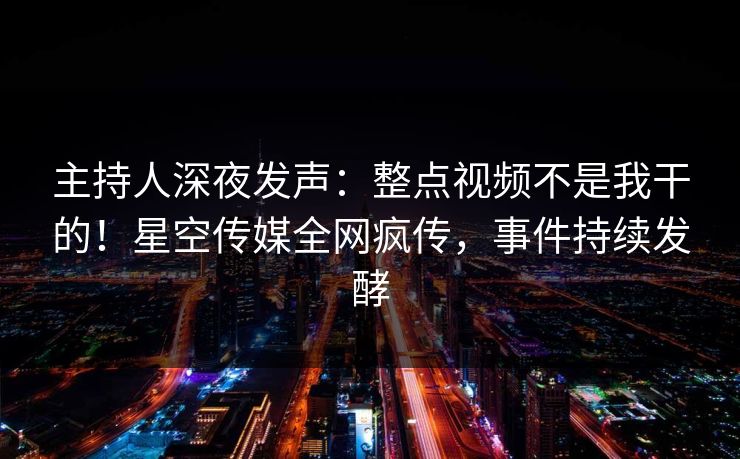 主持人深夜发声：整点视频不是我干的！星空传媒全网疯传，事件持续发酵