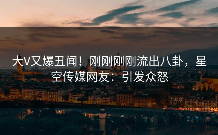 大V又爆丑闻！刚刚刚刚流出八卦，星空传媒网友：引发众怒