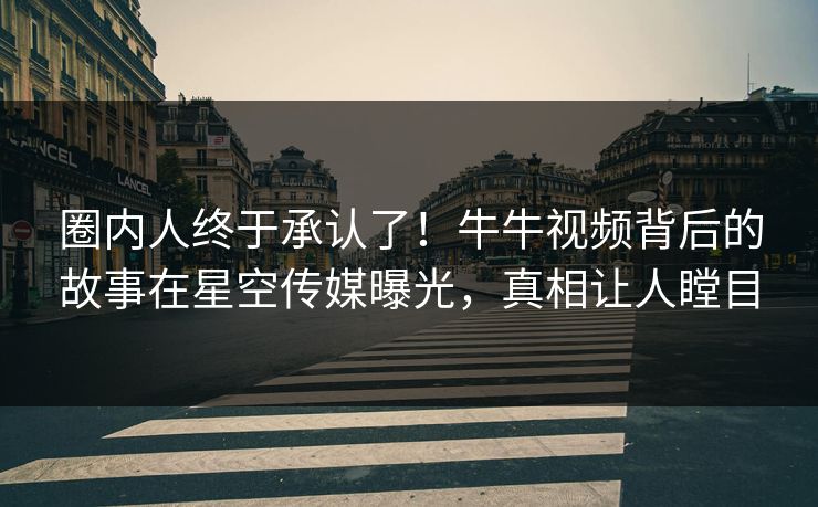 圈内人终于承认了！牛牛视频背后的故事在星空传媒曝光，真相让人瞠目